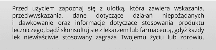 Przed użyciem zapoznaj się z ulotką, która zawiera wskazania, przeciwwskazania, dane dotyczące działań niepożądanych i dawkowanie oraz informacje dotyczące stosowania produktu leczniczego, bądź skonsultuj się z lekarzem lub farmaceutą, gdyż każdy lek niewłaściwie stosowany zagraża Twojemu życiu lub zdrowiu.