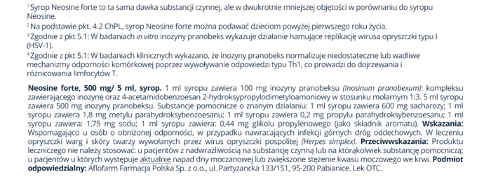 Syrop Neosine forte to ta sama dawka substancji czynnej, ale w dwukrotnie mniejszej objętości w porównaniu do syropu Neosine.Na podstawie pkt. 4.2 ChPL, syrop Neosine forte można podawać dzieciom powyżej pierwszego roku życia. zgodnie z pkt 5.1: W badaniach in virto inozyny pranobeks wykazuje działanie hamujące replikację wirusa opryszczki typu I (HŚV-1). *zgodnie z pkt 5.1: W badaniach klinicznych wykazano, że inozyny pranobeks normalzuje niedostateczne lub wadliwe. Mechanizmy odporności komórkowej poprzez wywoływanie odpowiedzi typu Th1, co prowadzi do dojrzewania i różnicowania limfocytów T. Neosine forte, 500 mg/ 5 ml, syrop. 1 ml syropu zawiera 100 mg inozyny pranobeksu (inosinum pranobexum): kompleksu zawierającego inozynę oraz 4acetamidobenzoesan 2-hydroksypropyłodimetyłoamoniowy w stosunku molarnym 1:3 mi syropu zawiera 500 mg inozyny pranobeksu. Substancje pomocnicze o znanym działaniu: 1 ml syropu zawiera 600 mg sacharozy; 1 ml syropu zawiera 1,8 mg metylu parahydroksybenzoesanu; 1 ml syropu zawiera 0,2 mg propylu parahydroksybenzoesanu; 1 ml syropu zawiera: 1,75 mg sodu; 1 ml syropu zawiera: 044 mę glikolu propylenowego jako składnik aromatu). Wskazania: Wspomagająco u osób o obniżonej odporności, w przypadku nawracających infekcji górnych dróg oddechowych. W leczeniu opryszczki warg i skóry twarzy wywołanych przez wirus opryszczki pospolitej (Herpes simplex) Przeciwwskazania: Produktu leczniczego nie należy stosować: u pacjentów z nadwrażliwością na substancję czynną lub na którąkolwiek substancję pomocniczą u pacjentów u których występuje aktualnie napad dny moczanowej lub zwiększone stężenie kwasu moczowego we krwi. Podmiot. odpowiedzialny: Aofarm Farmacja Polska Sp.z 00, ul. Partyzancka 133/151, 95-200 Pabianice. Lek OTC.